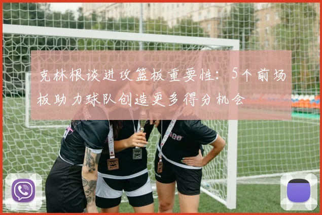 克林根谈进攻篮板重要性：5个前场板助力球队创造更多得分机会