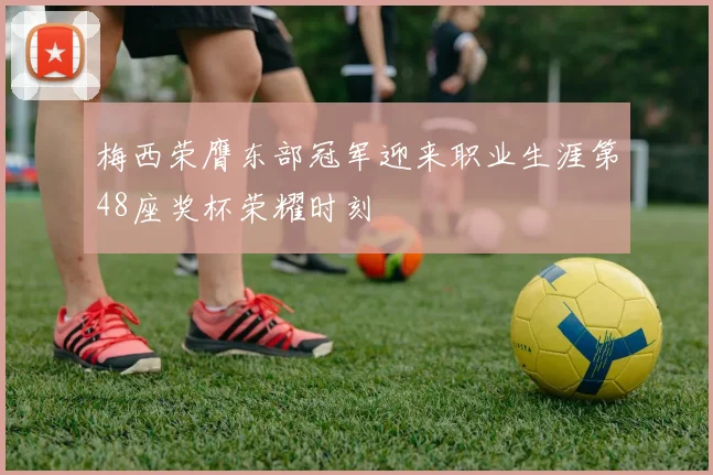 梅西荣膺东部冠军迎来职业生涯第48座奖杯荣耀时刻