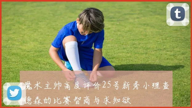 魔术主帅高度评价25号新秀小理查德森的比赛智商与求知欲