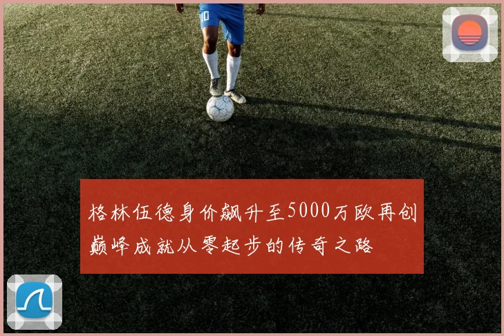 格林伍德身价飙升至5000万欧再创巅峰成就从零起步的传奇之路