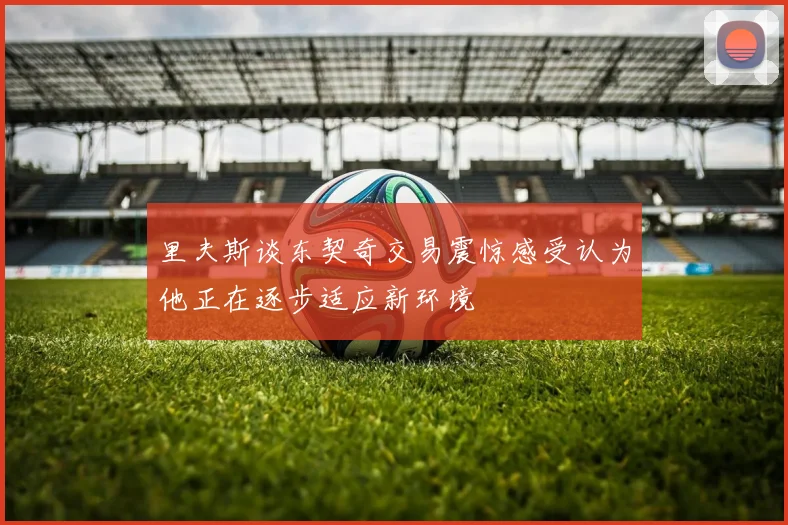 里夫斯谈东契奇交易震惊感受认为他正在逐步适应新环境
