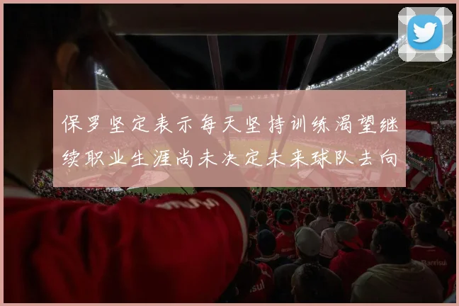保罗坚定表示每天坚持训练渴望继续职业生涯尚未决定未来球队去向