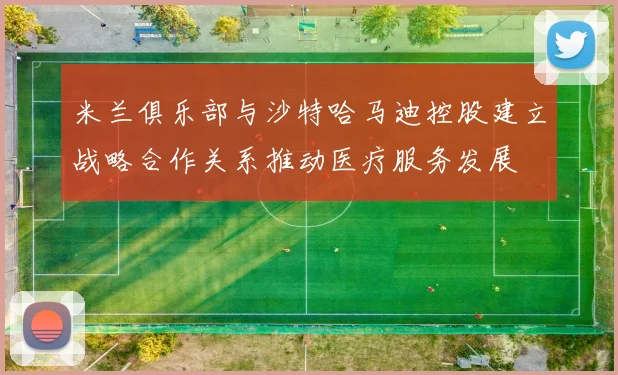 米兰俱乐部与沙特哈马迪控股建立战略合作关系推动医疗服务发展