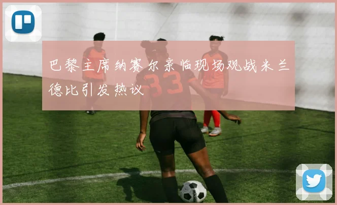 巴黎主席纳赛尔亲临现场观战米兰德比引发热议