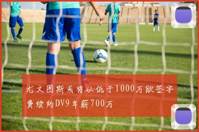 尤文图斯或将以低于1000万欧签字费续约DV9年薪700万