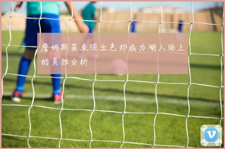 詹姆斯虽表现出色却成为湖人场上的负担分析