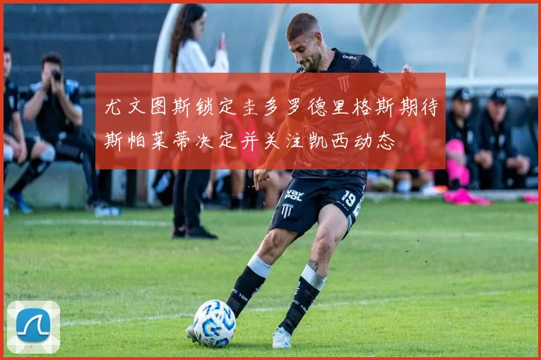尤文图斯锁定圭多罗德里格斯期待斯帕莱蒂决定并关注凯西动态