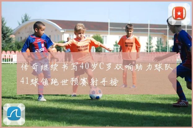 传奇继续书写40岁C罗双响助力球队41球领跑世预赛射手榜