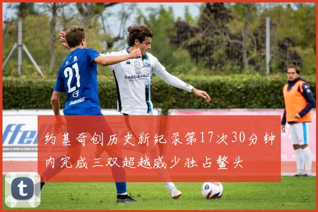 约基奇创历史新纪录第17次30分钟内完成三双超越威少独占鳌头