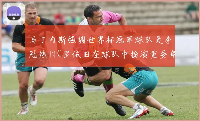 马丁内斯强调世界杯冠军球队是夺冠热门C罗依旧在球队中扮演重要角色