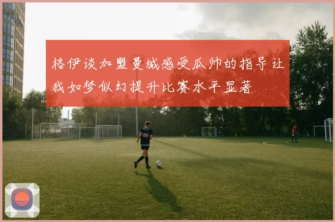 格伊谈加盟曼城感受瓜帅的指导让我如梦似幻提升比赛水平显著