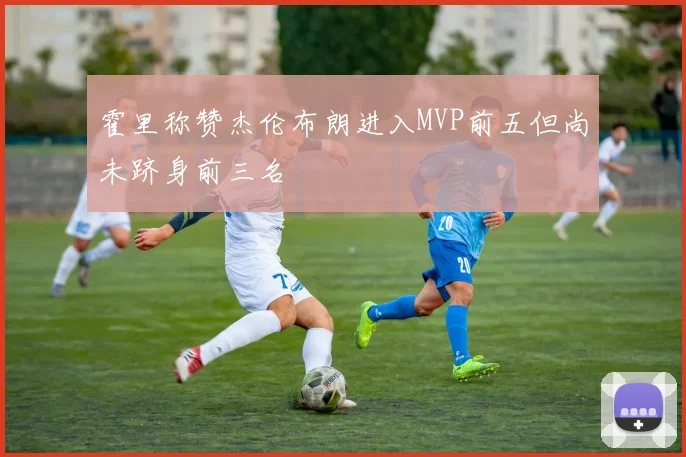 霍里称赞杰伦布朗进入MVP前五但尚未跻身前三名