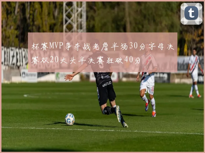 杯赛MVP争夺战老詹半场30分字母决赛双20大头半决赛狂砍40分