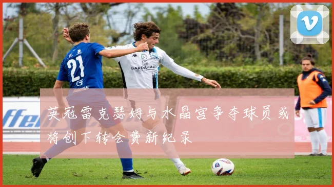 英冠雷克瑟姆与水晶宫争夺球员或将创下转会费新纪录