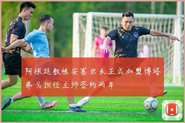 阿根廷教练安塞尔米正式加盟博塔弗戈担任主帅签约两年