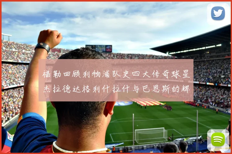 福勒回顾利物浦队史四大传奇球星杰拉德达格利什拉什与巴恩斯的辉煌成就