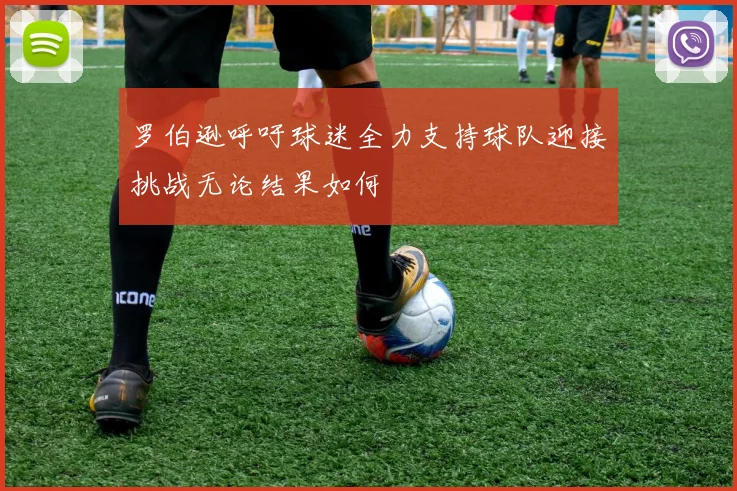 罗伯逊呼吁球迷全力支持球队迎接挑战无论结果如何