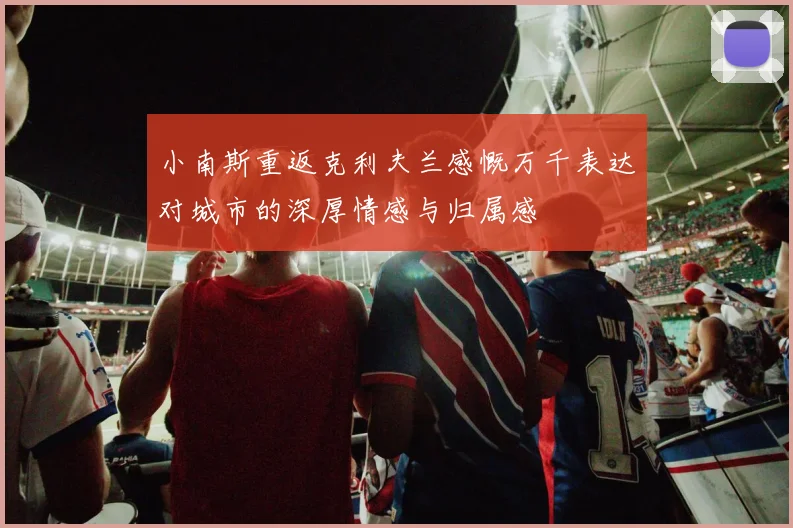 小南斯重返克利夫兰感慨万千表达对城市的深厚情感与归属感