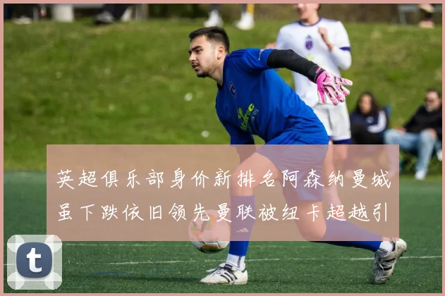 英超俱乐部身价新排名阿森纳曼城虽下跌依旧领先曼联被纽卡超越引关注