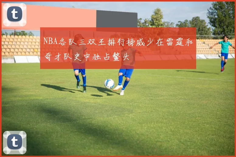 NBA各队三双王排行榜威少在雷霆和奇才队史中独占鳌头