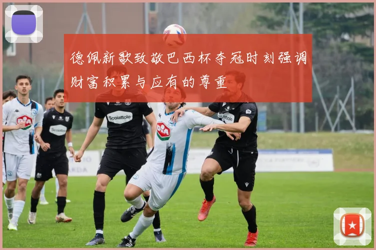德佩新歌致敬巴西杯夺冠时刻强调财富积累与应有的尊重