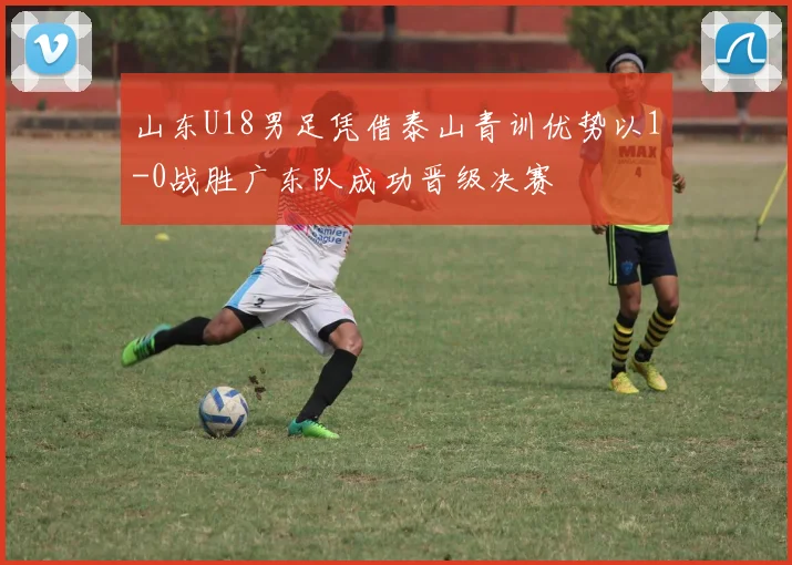 山东U18男足凭借泰山青训优势以1-0战胜广东队成功晋级决赛