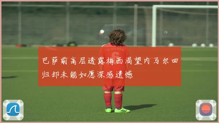 巴萨前高层透露梅西渴望内马尔回归却未能如愿深感遗憾