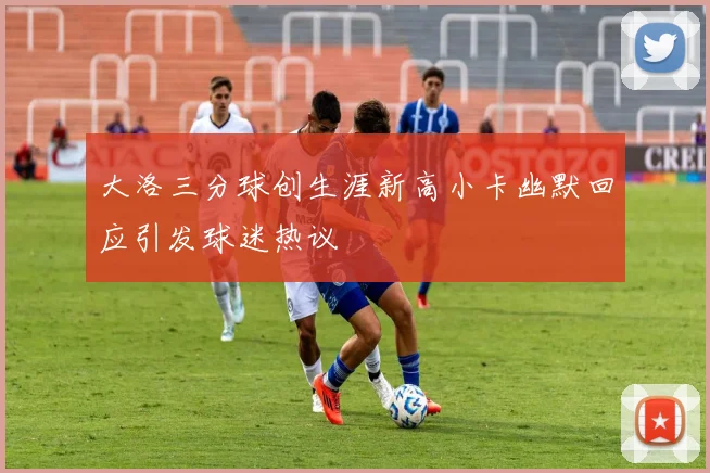 大洛三分球创生涯新高小卡幽默回应引发球迷热议