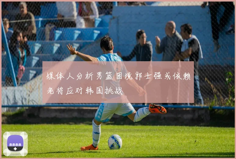 媒体人分析男篮困境郭士强或依赖老将应对韩国挑战