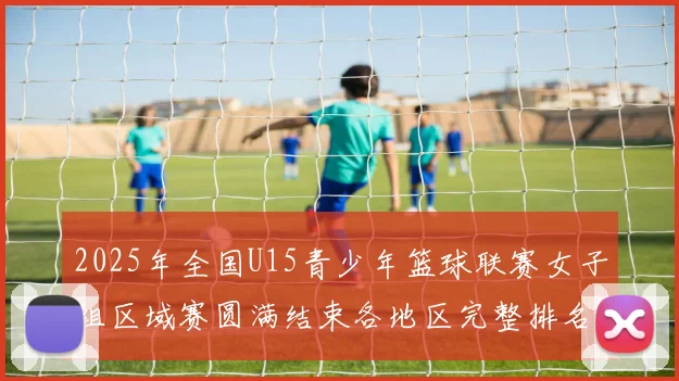 2025年全国U15青少年篮球联赛女子组区域赛圆满结束各地区完整排名揭晓