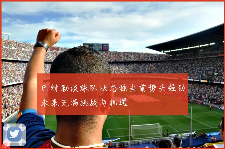 巴特勒谈球队状态称当前势头强劲未来充满挑战与机遇