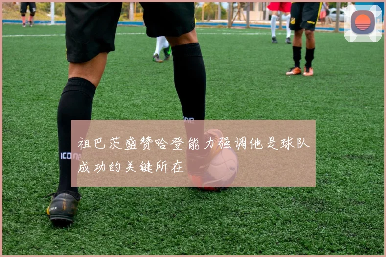 祖巴茨盛赞哈登能力强调他是球队成功的关键所在