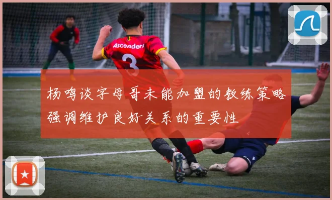 杨鸣谈字母哥未能加盟的教练策略强调维护良好关系的重要性