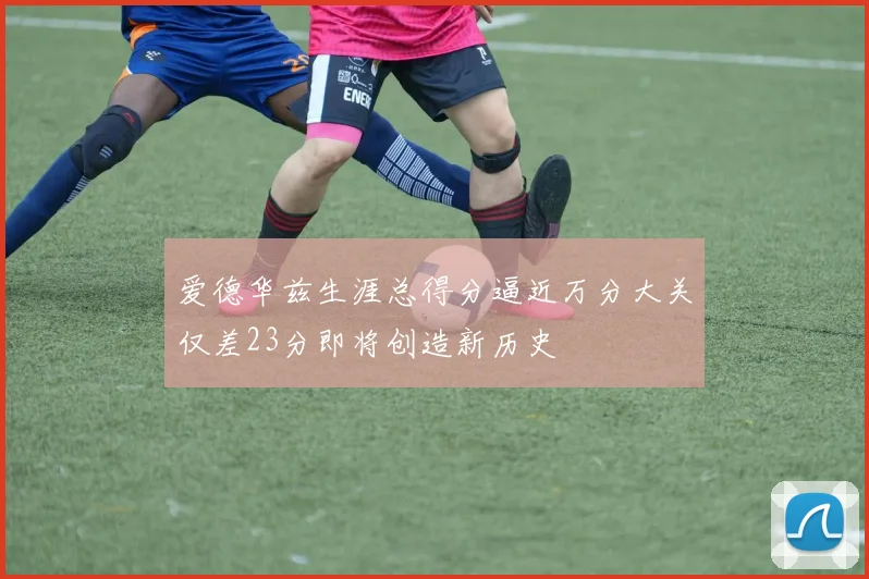 爱德华兹生涯总得分逼近万分大关仅差23分即将创造新历史