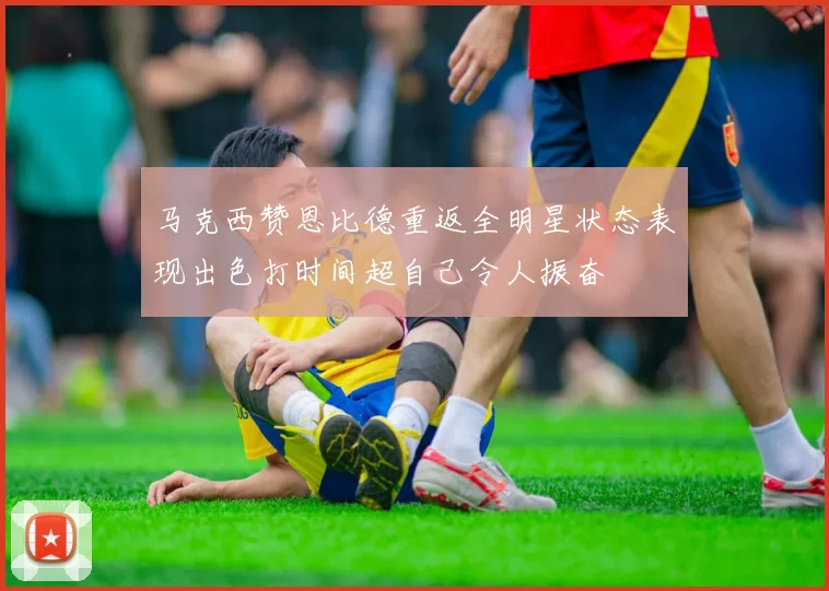 马克西赞恩比德重返全明星状态表现出色打时间超自己令人振奋