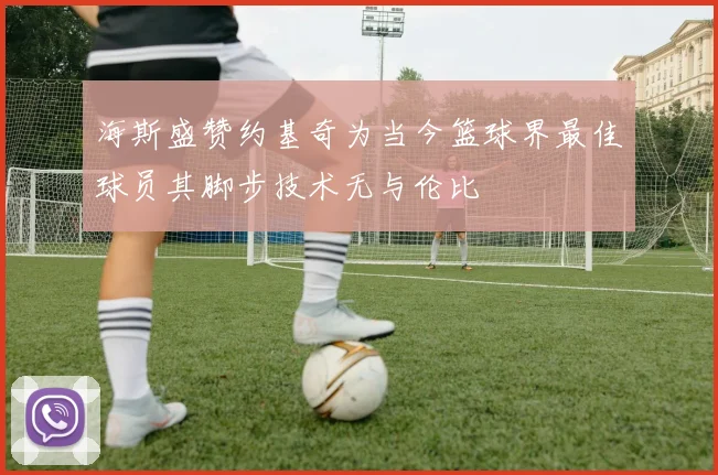 海斯盛赞约基奇为当今篮球界最佳球员其脚步技术无与伦比