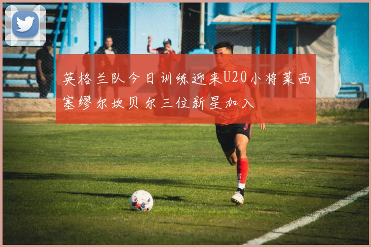 英格兰队今日训练迎来U20小将莱西塞缪尔坎贝尔三位新星加入