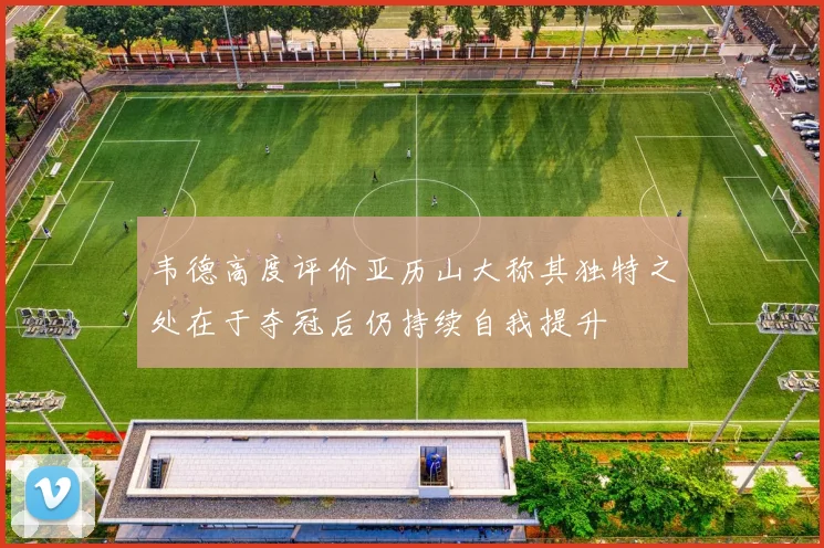 韦德高度评价亚历山大称其独特之处在于夺冠后仍持续自我提升