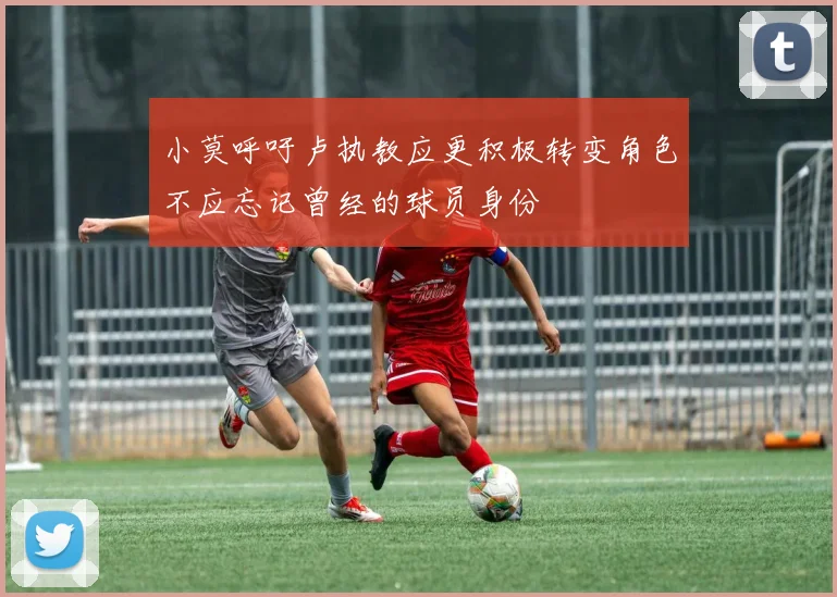 小莫呼吁卢执教应更积极转变角色不应忘记曾经的球员身份