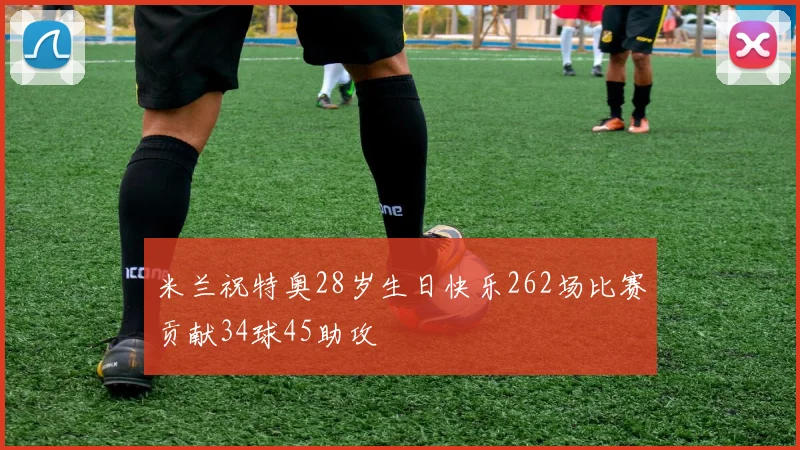 米兰祝特奥28岁生日快乐262场比赛贡献34球45助攻